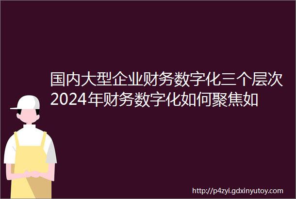 国内大型企业财务数字化三个层次2024年财务数字化如何聚焦如何做好能力建设